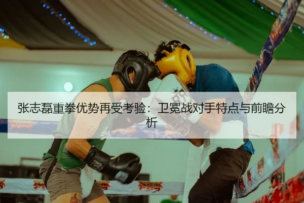张志磊重拳优势再受考验：卫冕战对手特点与前瞻分析