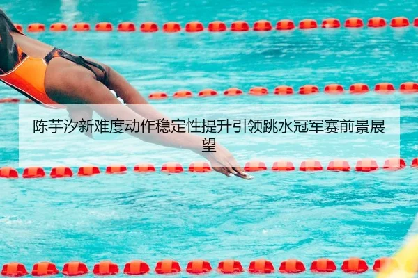 陈芋汐新难度动作稳定性提升引领跳水冠军赛前景展望