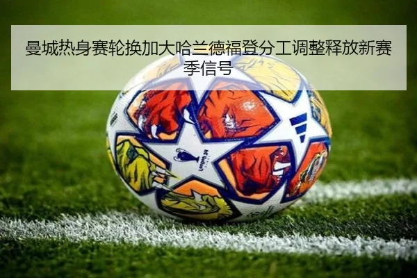 曼城热身赛轮换加大哈兰德福登分工调整释放新赛季信号