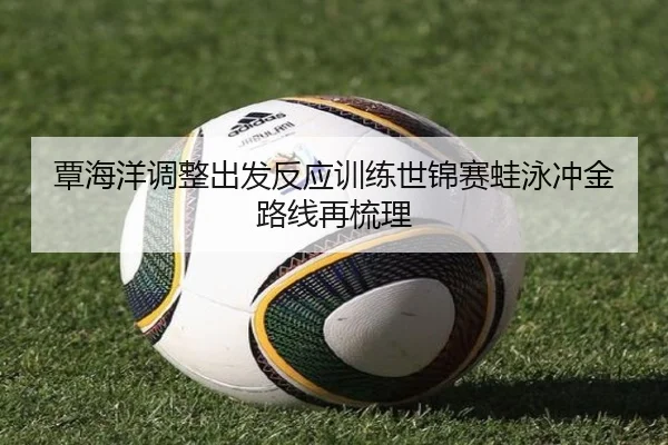 覃海洋调整出发反应训练世锦赛蛙泳冲金路线再梳理
