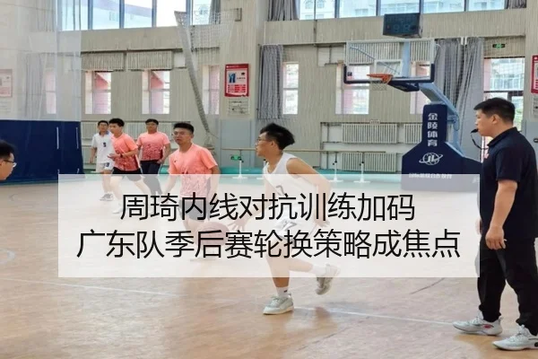 周琦内线对抗训练加码 广东队季后赛轮换策略成焦点
